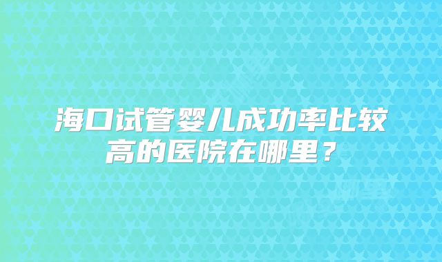 海口试管婴儿成功率比较高的医院在哪里？