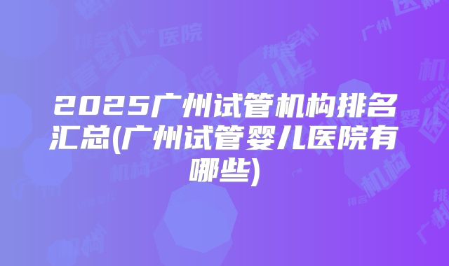 2025广州试管机构排名汇总(广州试管婴儿医院有哪些)