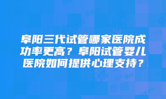 阜阳三代试管哪家医院成功率更高？阜阳试管婴儿医院如何提供心理支持？
