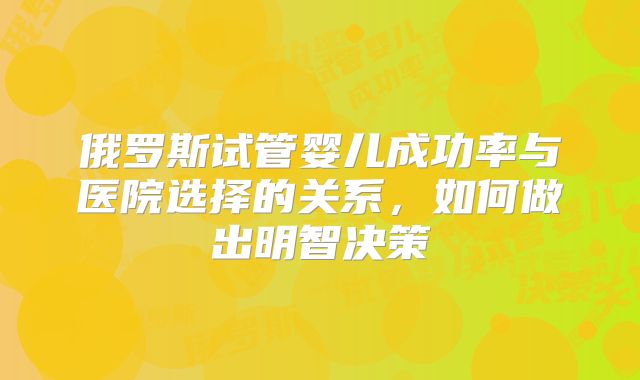 俄罗斯试管婴儿成功率与医院选择的关系，如何做出明智决策