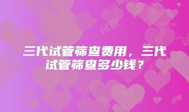 三代试管筛查费用,三代试管筛查多少钱?