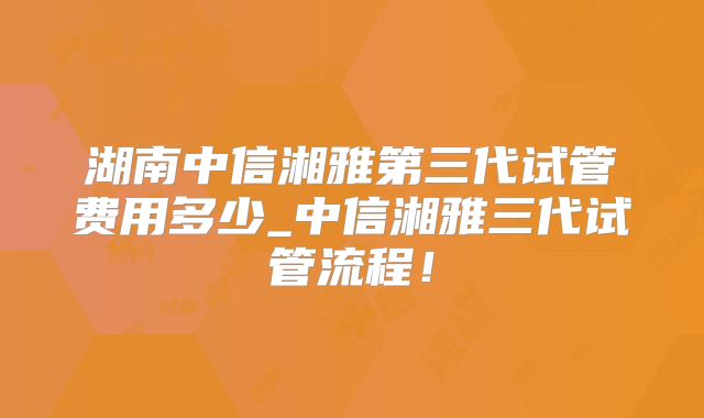 湖南中信湘雅第三代试管费用多少_中信湘雅三代试管流程!