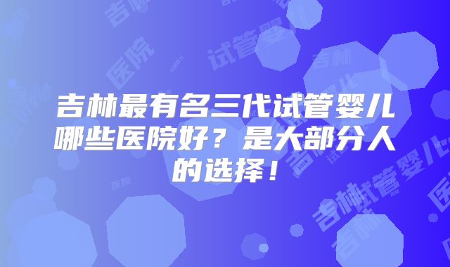 吉林最有名三代试管婴儿哪些医院好？是大部分人的选择！