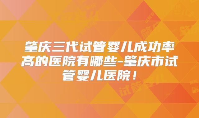 肇庆三代试管婴儿成功率高的医院有哪些-肇庆市试管婴儿医院！