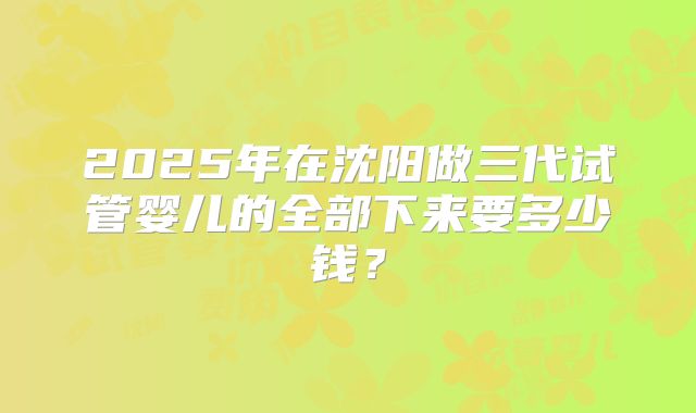 2025年在沈阳做三代试管婴儿的全部下来要多少钱?