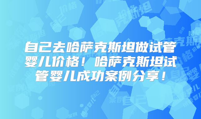 自己去哈萨克斯坦做试管婴儿价格！哈萨克斯坦试管婴儿成功案例分享！