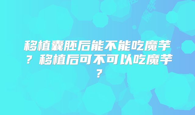 移植囊胚后能不能吃魔芋?移植后可不可以吃魔芋?