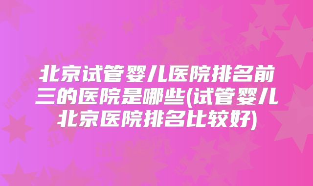 北京试管婴儿医院排名前三的医院是哪些(试管婴儿北京医院排名比较好)