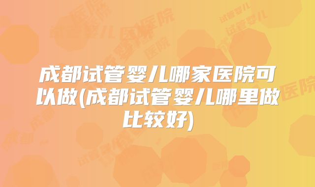 成都试管婴儿哪家医院可以做(成都试管婴儿哪里做比较好)