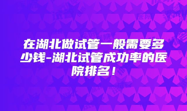 在湖北做试管一般需要多少钱-湖北试管成功率的医院排名！