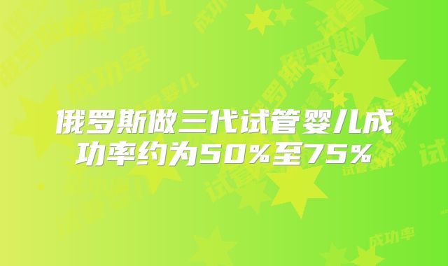 俄罗斯做三代试管婴儿成功率约为50%至75%