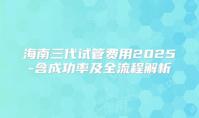 海南三代试管费用2025-含成功率及全流程解析