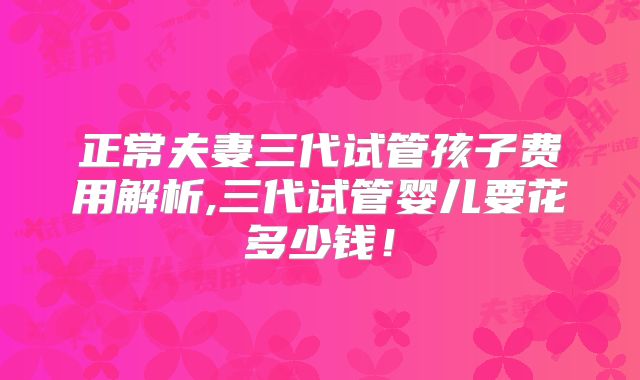 正常夫妻三代试管孩子费用解析,三代试管婴儿要花多少钱！