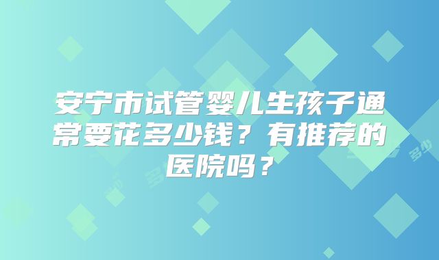 安宁市试管婴儿生孩子通常要花多少钱?有推荐的医院吗?
