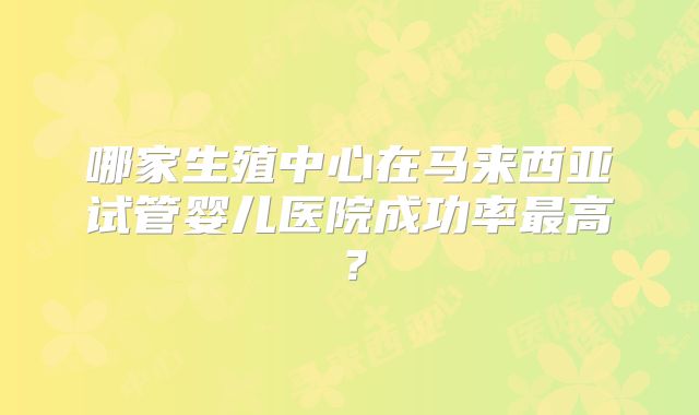 哪家生殖中心在马来西亚试管婴儿医院成功率最高？