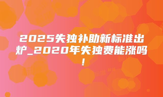 2025失独补助新标准出炉_2020年失独费能涨吗!