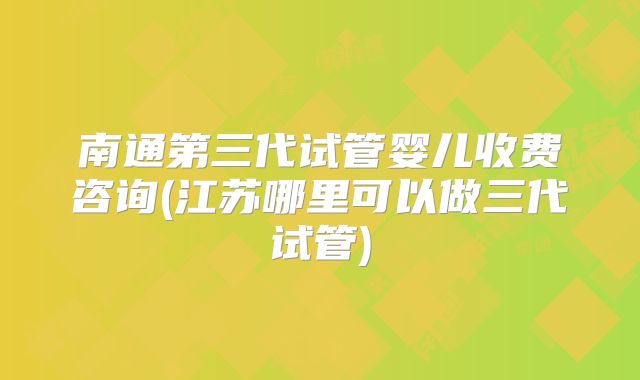 南通第三代试管婴儿收费咨询(江苏哪里可以做三代试管)