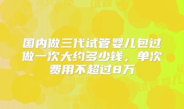 国内做三代试管婴儿包过做一次大约多少钱，单次费用不超过8万