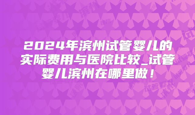 2024年滨州试管婴儿的实际费用与医院比较_试管婴儿滨州在哪里做！