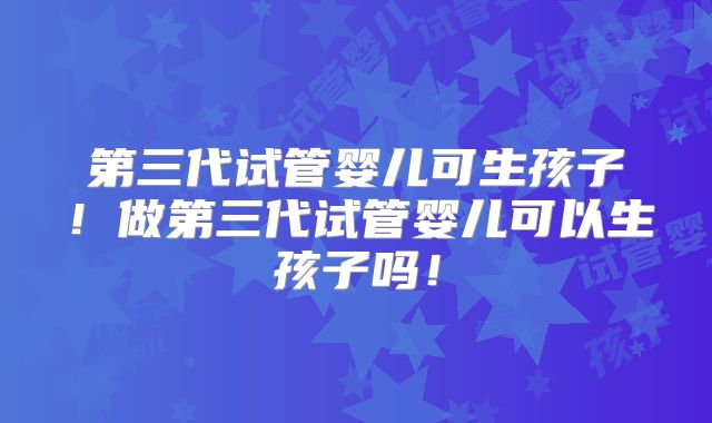 第三代试管婴儿可生孩子!做第三代试管婴儿可以生孩子吗!