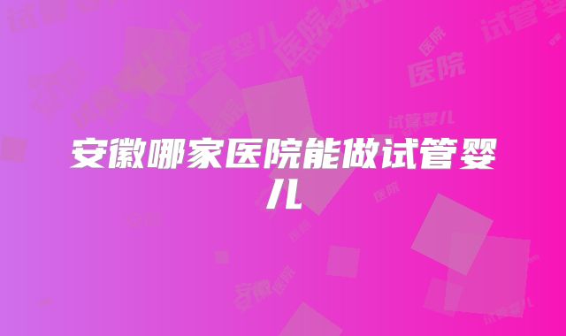 安徽哪家医院能做试管婴儿