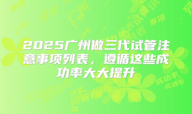 2025广州做三代试管注意事项列表,遵循这些成功率大大提升