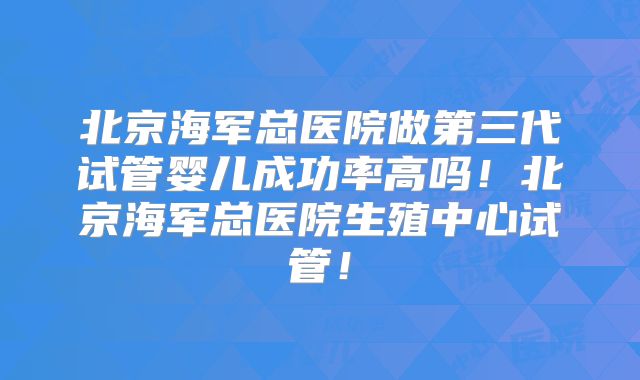 北京海军总医院做第三代试管婴儿成功率高吗！北京海军总医院生殖中心试管！