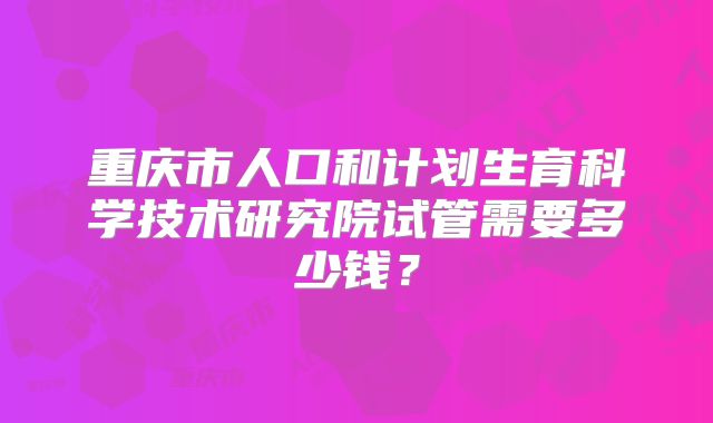 重庆市人口和计划生育科学技术研究院试管需要多少钱?