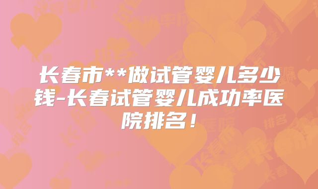 长春市**做试管婴儿多少钱-长春试管婴儿成功率医院排名！