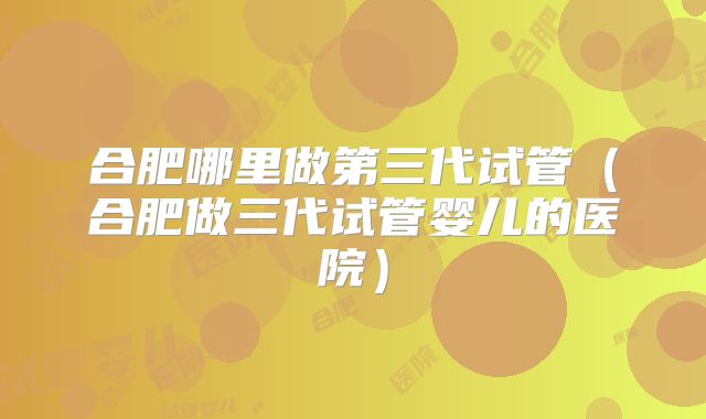 合肥哪里做第三代试管(合肥做三代试管婴儿的医院)