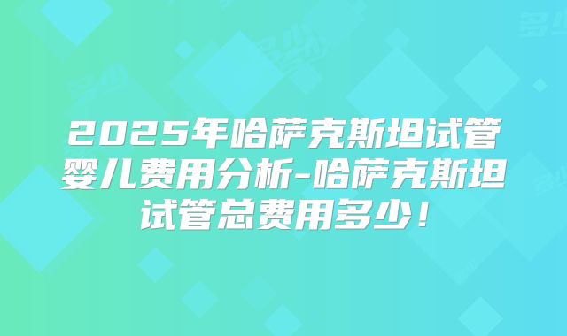 2025年哈萨克斯坦试管婴儿费用分析-哈萨克斯坦试管总费用多少!