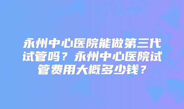 永州中心医院能做第三代试管吗？永州中心医院试管费用大概多少钱？