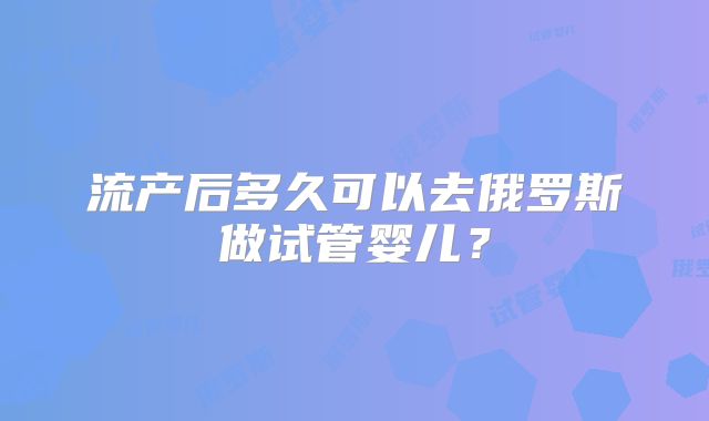 流产后多久可以去俄罗斯做试管婴儿？