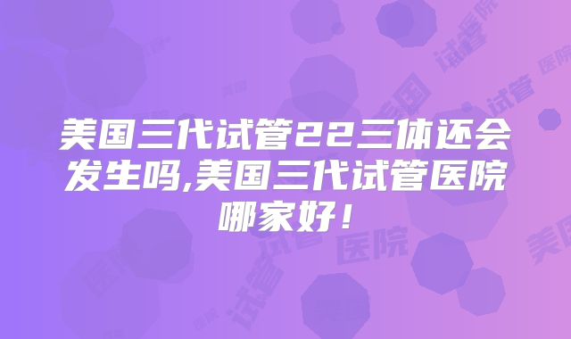 美国三代试管22三体还会发生吗,美国三代试管医院哪家好！