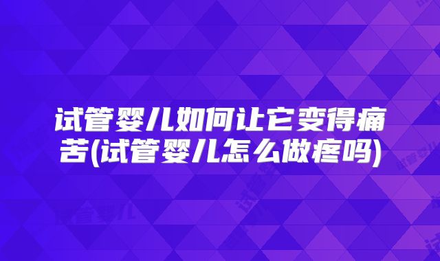 试管婴儿如何让它变得痛苦(试管婴儿怎么做疼吗)