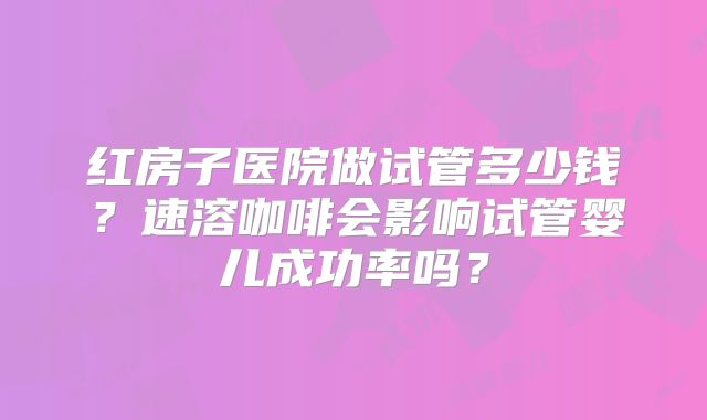 红房子医院做试管多少钱？速溶咖啡会影响试管婴儿成功率吗？