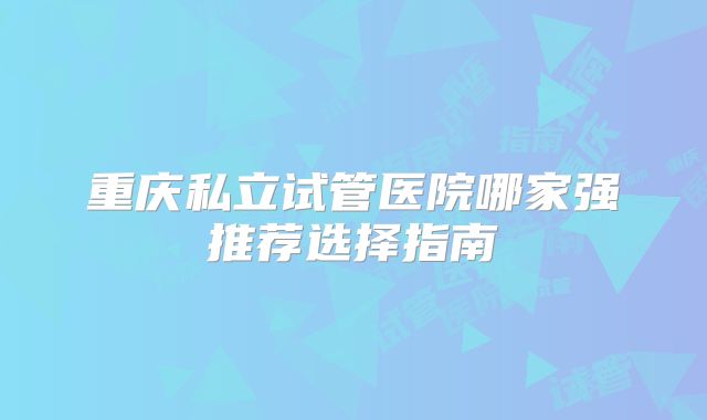重庆私立试管医院哪家强推荐选择指南