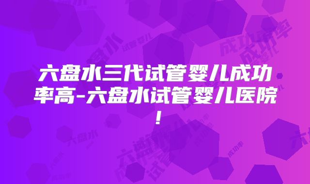 六盘水三代试管婴儿成功率高-六盘水试管婴儿医院!