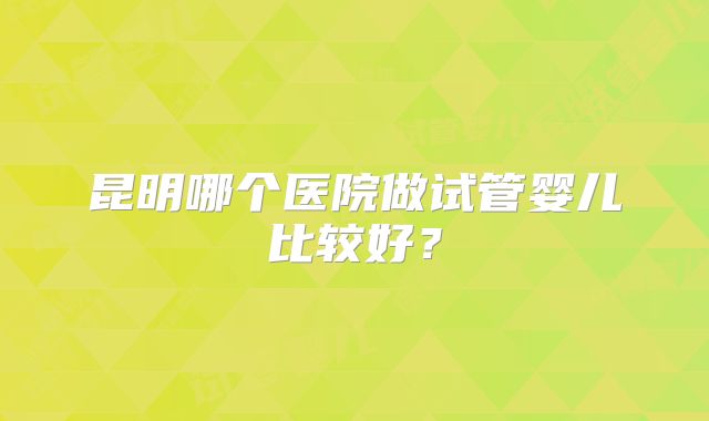 昆明哪个医院做试管婴儿比较好?