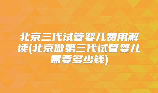 北京三代试管婴儿费用解读(北京做第三代试管婴儿需要多少钱)