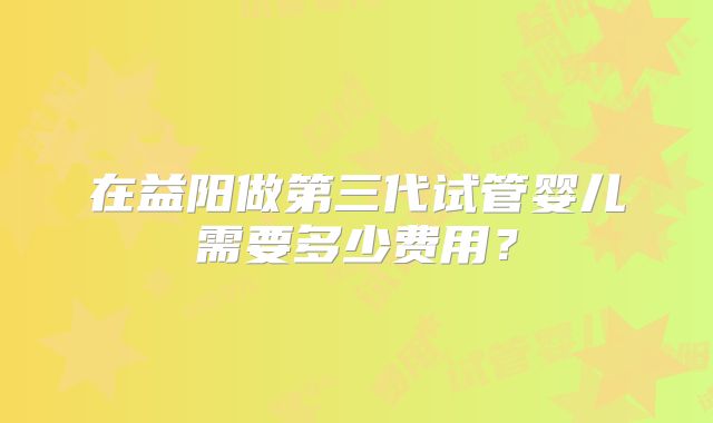 在益阳做第三代试管婴儿需要多少费用？