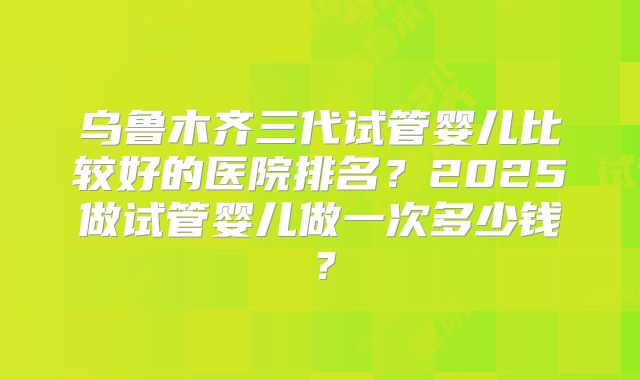 乌鲁木齐三代试管婴儿比较好的医院排名？2025做试管婴儿做一次多少钱？