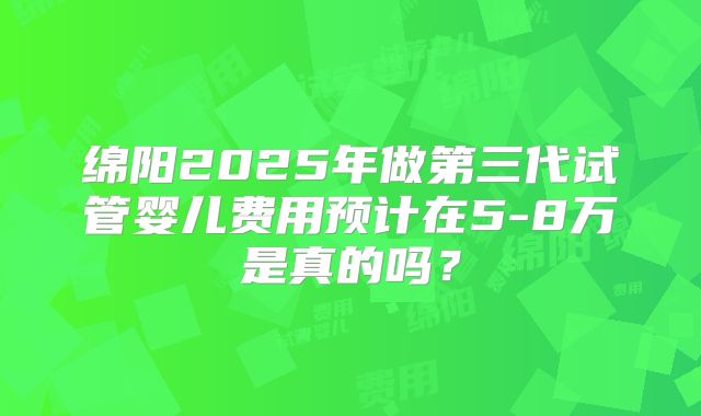 绵阳2025年做第三代试管婴儿费用预计在5-8万是真的吗？