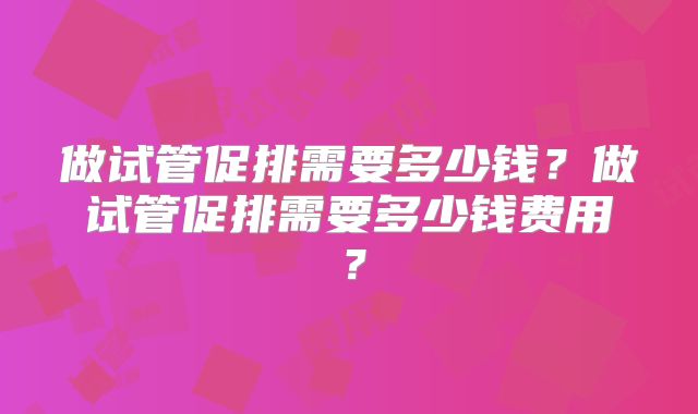 做试管促排需要多少钱？做试管促排需要多少钱费用？