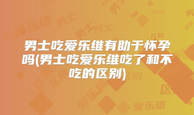 男士吃爱乐维有助于怀孕吗(男士吃爱乐维吃了和不吃的区别)