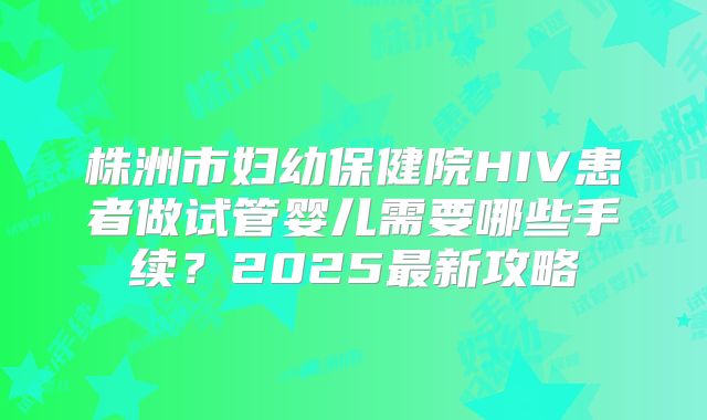 株洲市妇幼保健院HIV患者做试管婴儿需要哪些手续?2025最新攻略