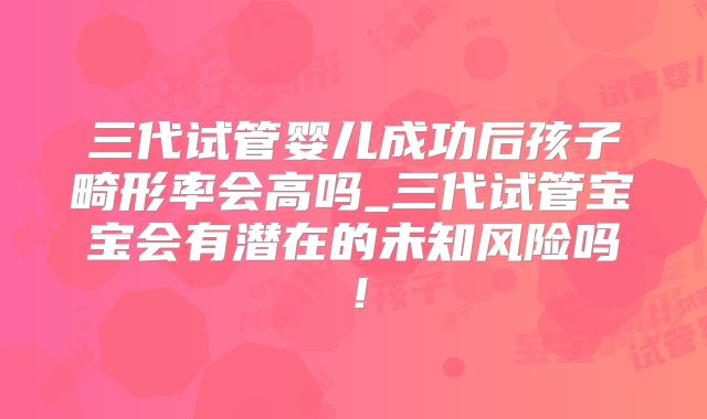 三代试管婴儿成功后孩子畸形率会高吗_三代试管宝宝会有潜在的未知风险吗！