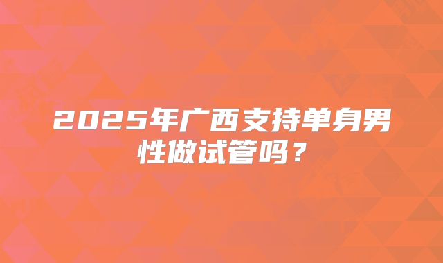 2025年广西支持单身男性做试管吗？
