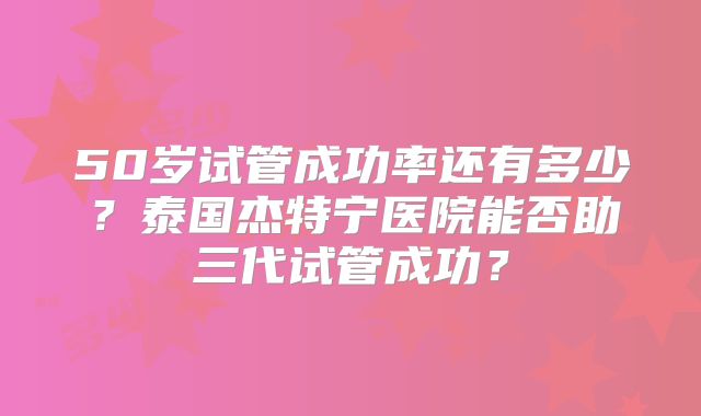 50岁试管成功率还有多少?泰国杰特宁医院能否助三代试管成功?