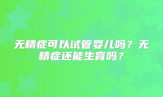 无精症可以试管婴儿吗?无精症还能生育吗?